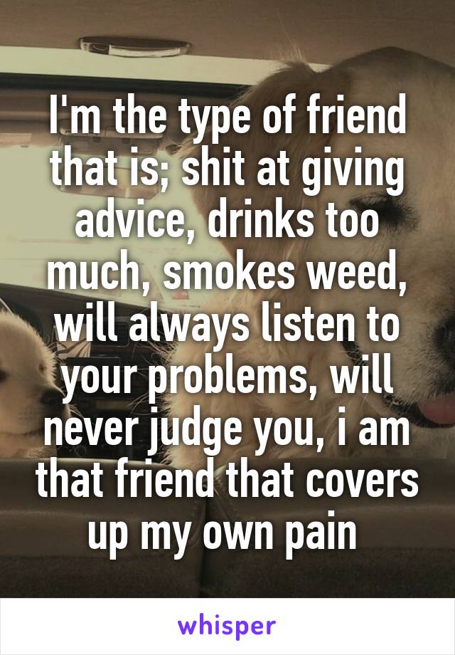 I'm the type of friend that is; shit at giving advice, drinks too much, smokes weed, will always listen to your problems, will never judge you, i am that friend that covers up my own pain 