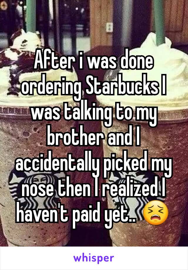 After i was done ordering Starbucks I was talking to my brother and I accidentally picked my nose then I realized I haven't paid yet.. 😣