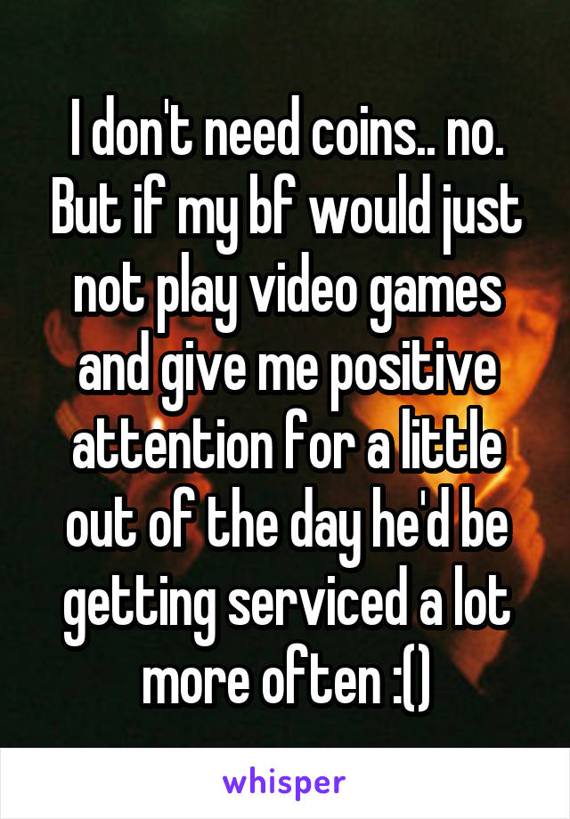 I don't need coins.. no. But if my bf would just not play video games and give me positive attention for a little out of the day he'd be getting serviced a lot more often :()