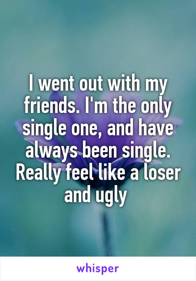 I went out with my friends. I'm the only single one, and have always been single. Really feel like a loser and ugly 