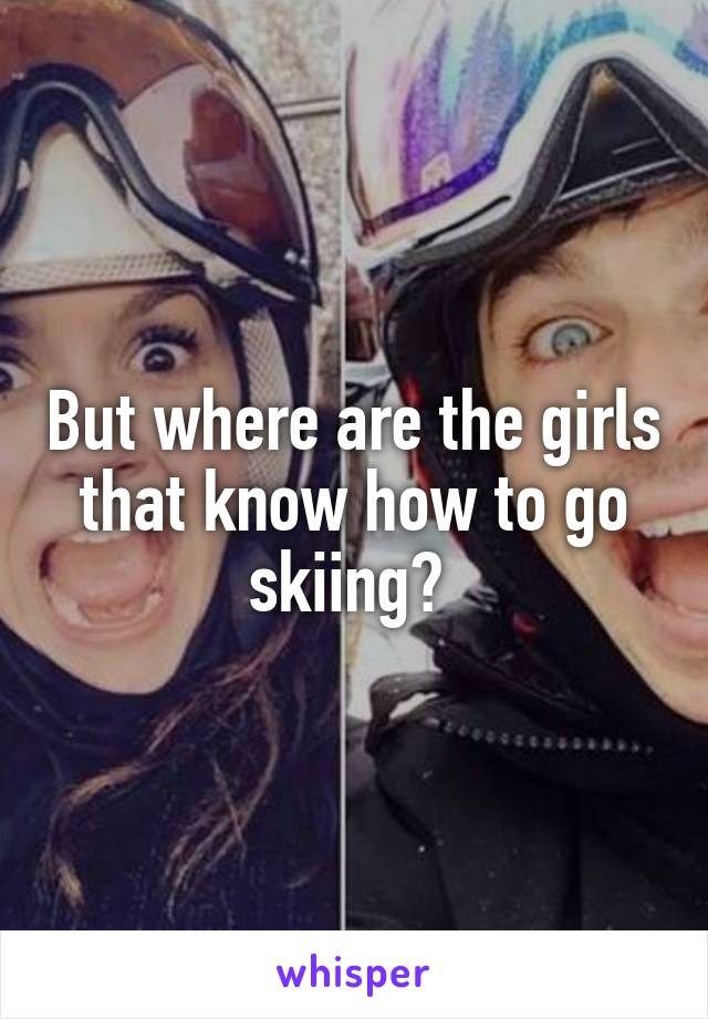 But where are the girls that know how to go skiing? 