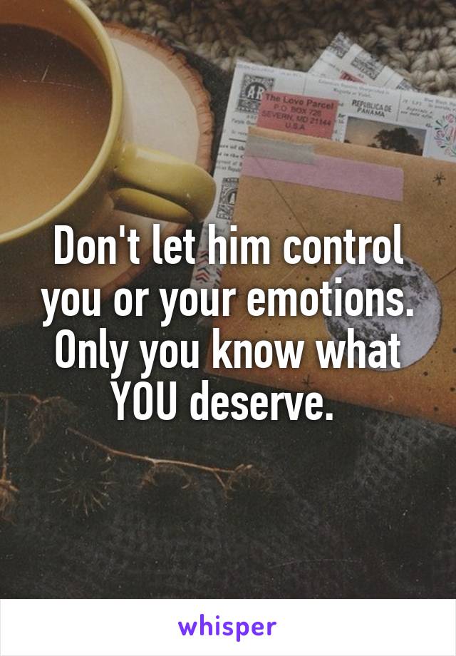 Don't let him control you or your emotions. Only you know what YOU deserve. 