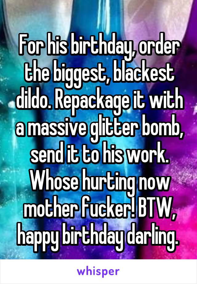 For his birthday, order the biggest, blackest dildo. Repackage it with a massive glitter bomb, send it to his work. Whose hurting now mother fucker! BTW, happy birthday darling. 