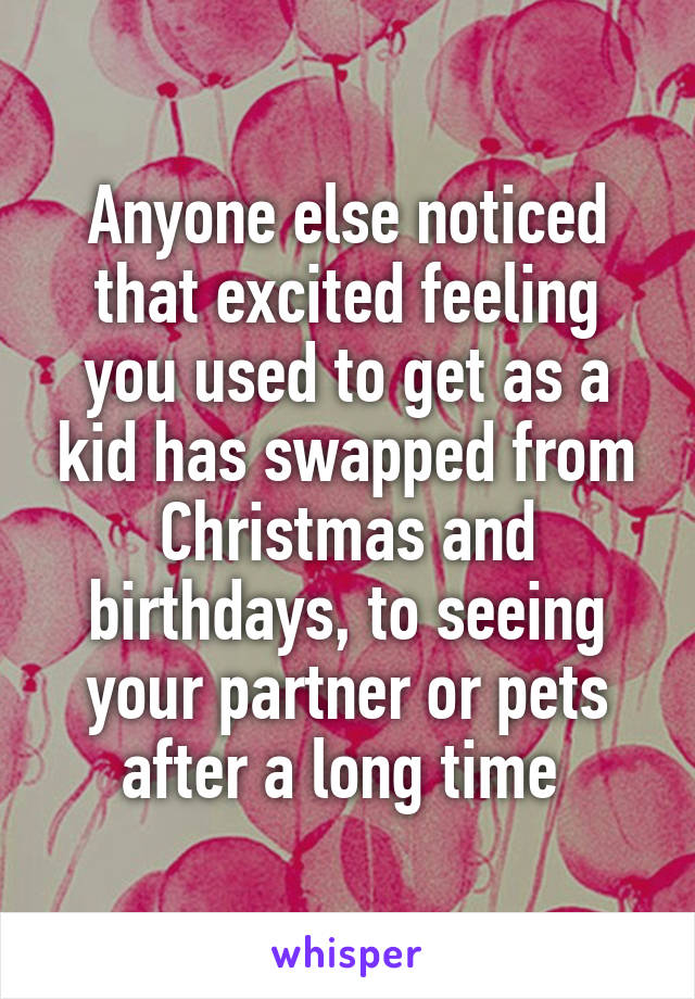 Anyone else noticed that excited feeling you used to get as a kid has swapped from Christmas and birthdays, to seeing your partner or pets after a long time 