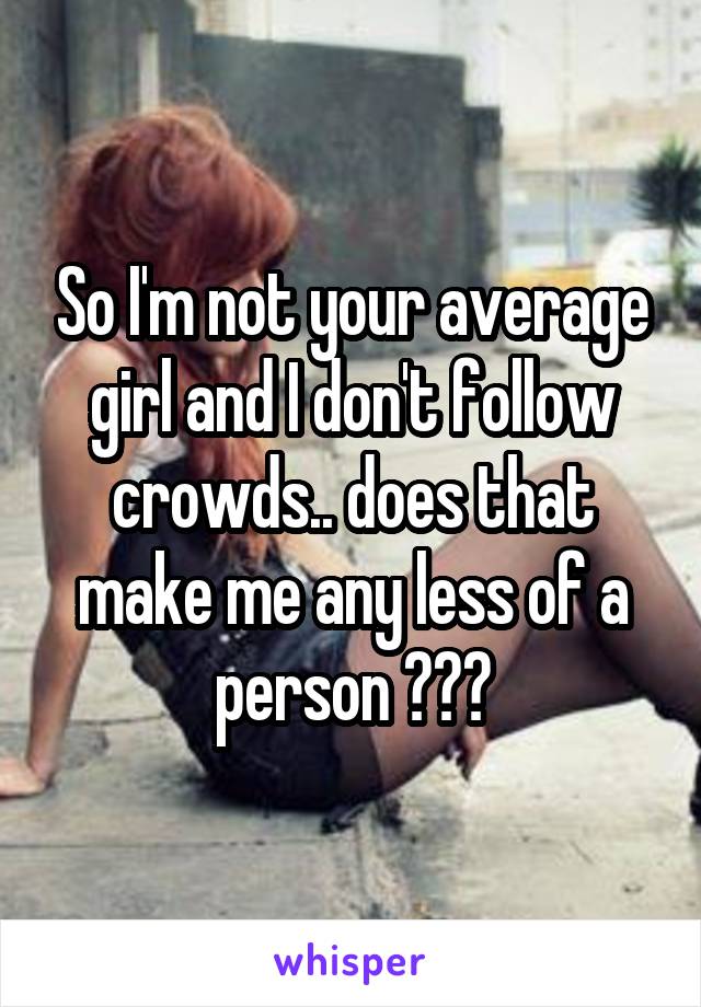 So I'm not your average girl and I don't follow crowds.. does that make me any less of a person ???