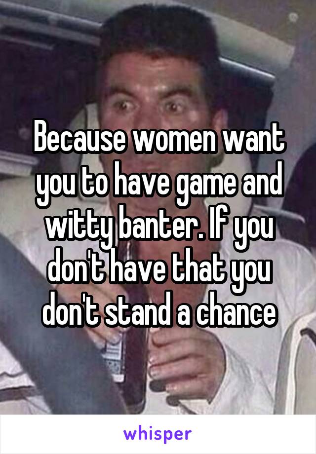 Because women want you to have game and witty banter. If you don't have that you don't stand a chance