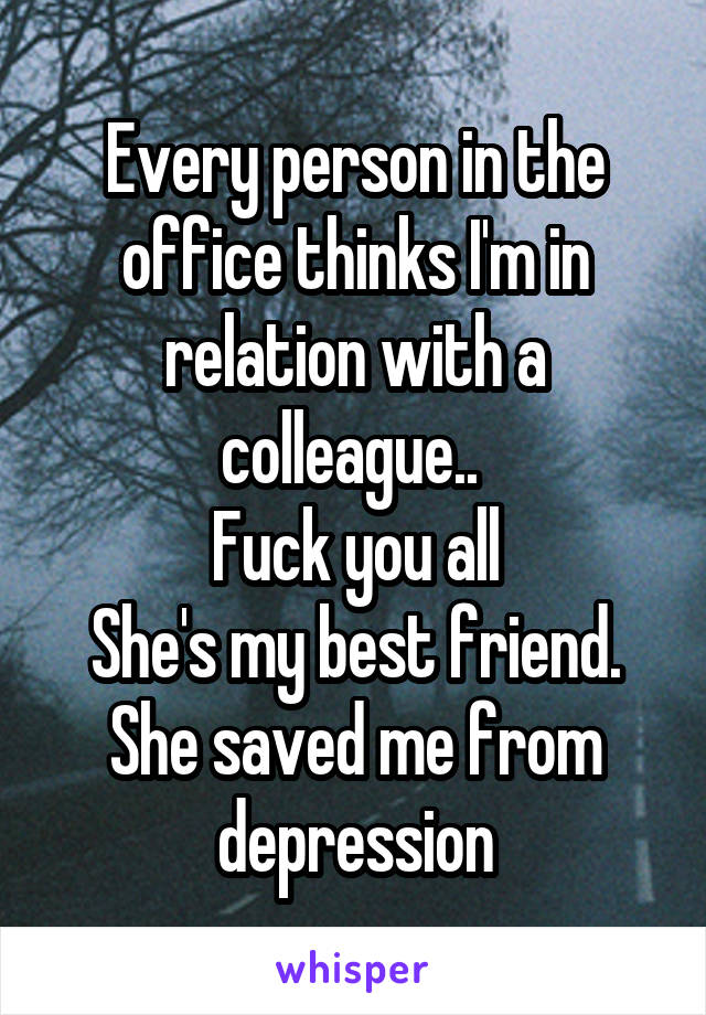 Every person in the office thinks I'm in relation with a colleague.. 
Fuck you all
She's my best friend. She saved me from depression