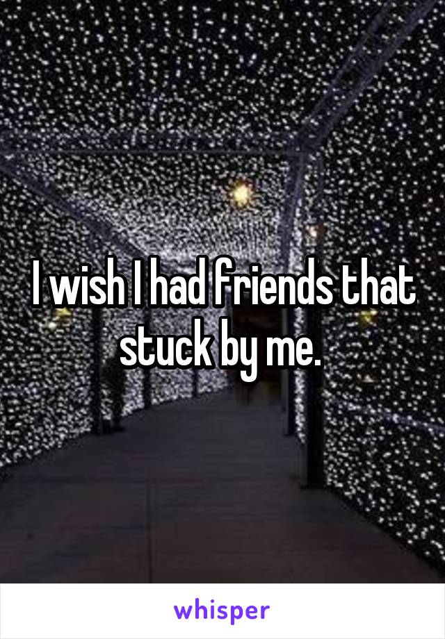 I wish I had friends that stuck by me. 