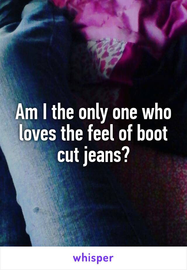 Am I the only one who loves the feel of boot cut jeans?