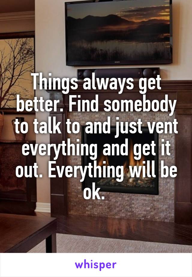 Things always get better. Find somebody to talk to and just vent everything and get it out. Everything will be ok. 