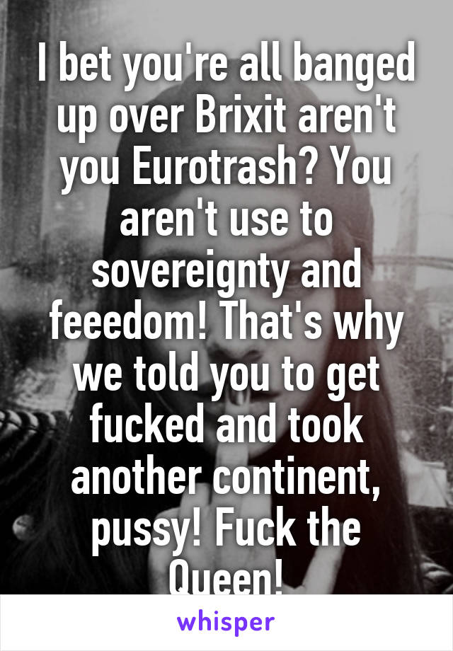 I bet you're all banged up over Brixit aren't you Eurotrash? You aren't use to sovereignty and feeedom! That's why we told you to get fucked and took another continent, pussy! Fuck the Queen!