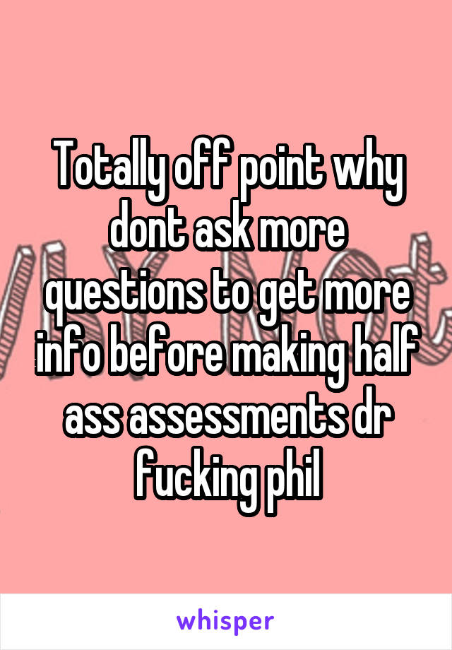 Totally off point why dont ask more questions to get more info before making half ass assessments dr fucking phil