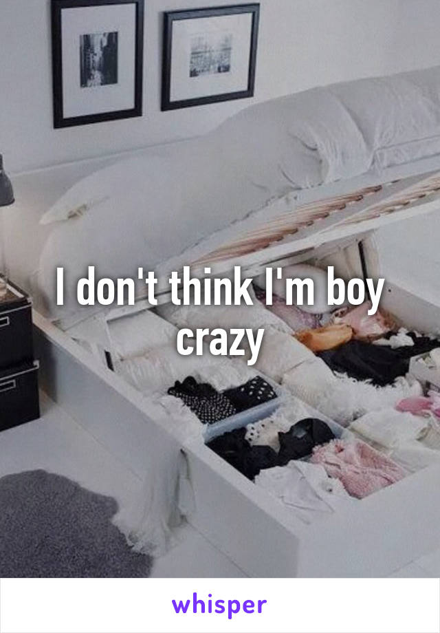 I don't think I'm boy crazy