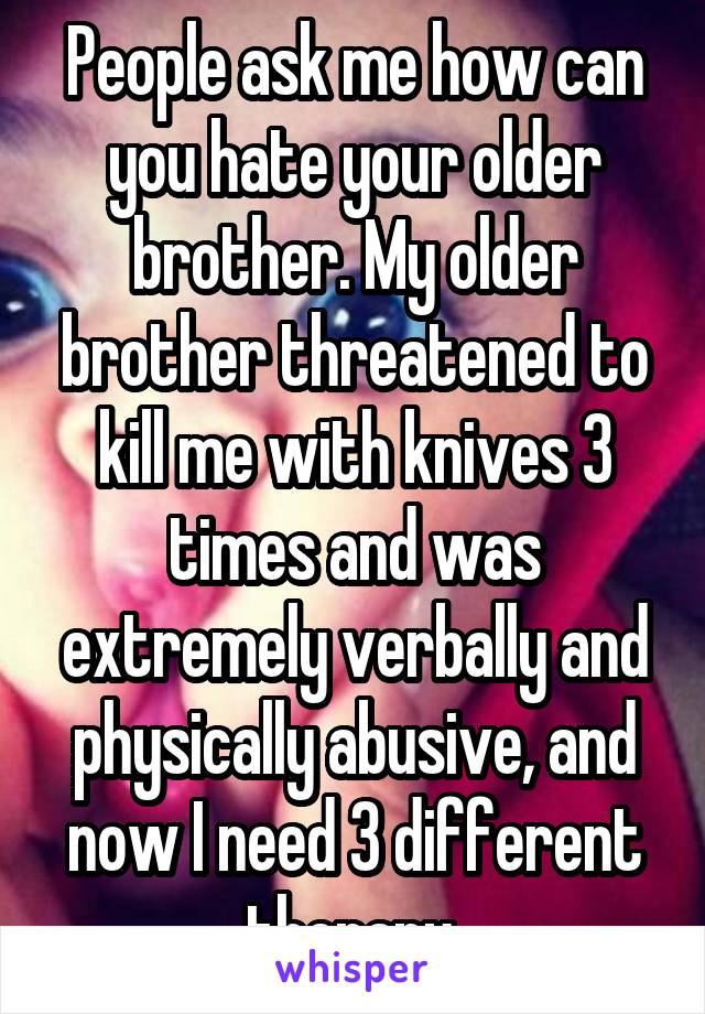 People ask me how can you hate your older brother. My older brother threatened to kill me with knives 3 times and was extremely verbally and physically abusive, and now I need 3 different therapy 