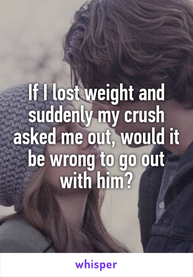 If I lost weight and suddenly my crush asked me out, would it be wrong to go out with him?