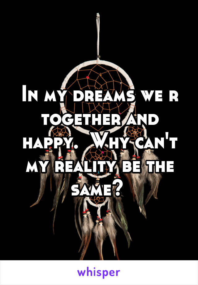 In my dreams we r together and happy.  Why can't my reality be the same? 