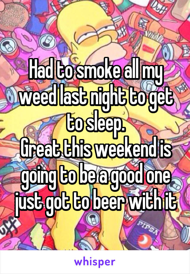 Had to smoke all my weed last night to get to sleep.
Great this weekend is going to be a good one just got to beer with it