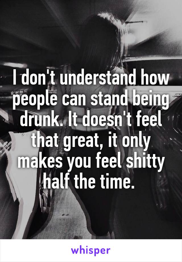 I don't understand how people can stand being drunk. It doesn't feel that great, it only makes you feel shitty half the time. 