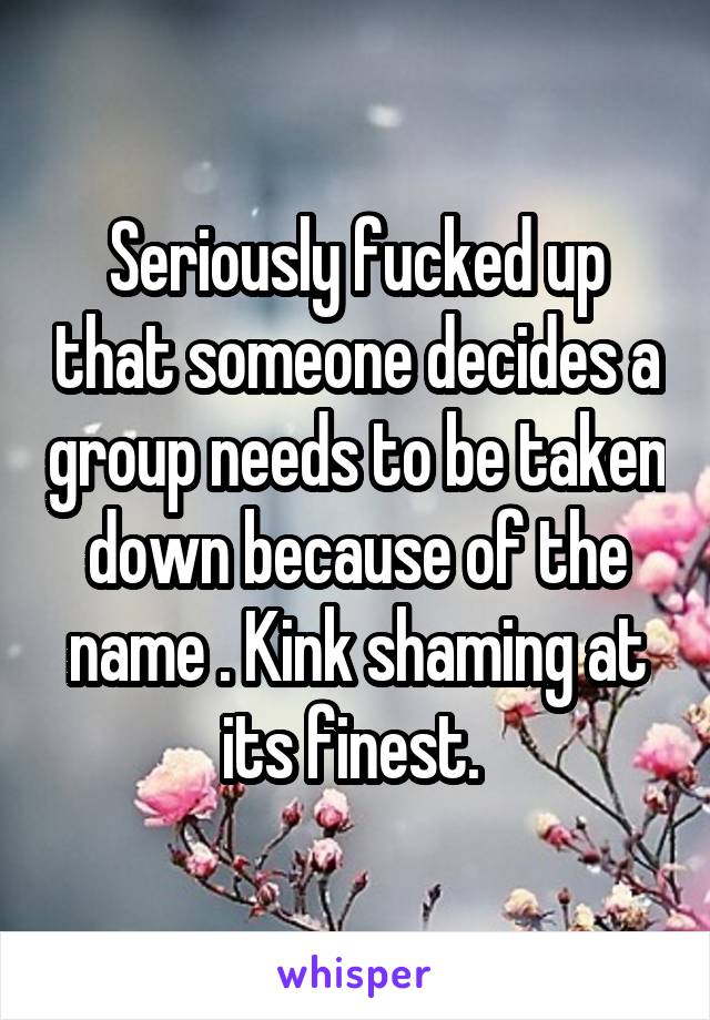 Seriously fucked up that someone decides a group needs to be taken down because of the name . Kink shaming at its finest. 