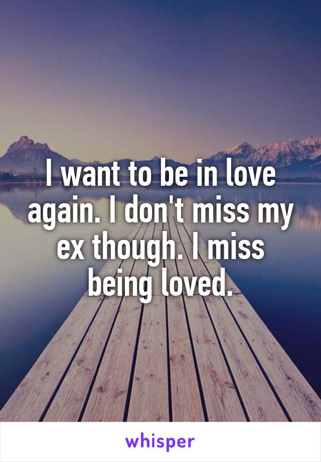 I want to be in love again. I don't miss my ex though. I miss being loved.