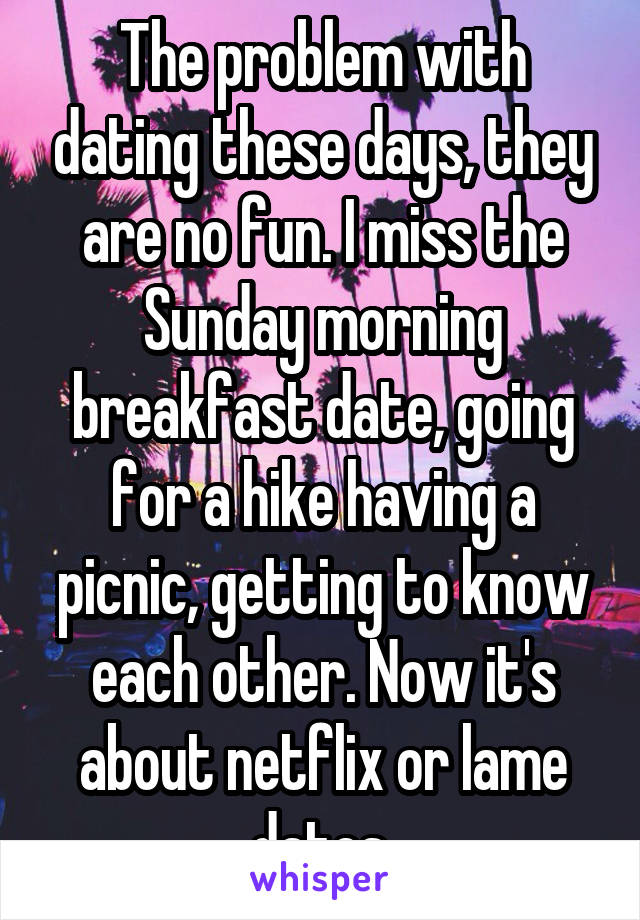 The problem with dating these days, they are no fun. I miss the Sunday morning breakfast date, going for a hike having a picnic, getting to know each other. Now it's about netflix or lame dates.