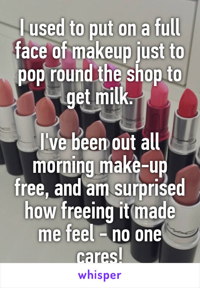 I used to put on a full face of makeup just to pop round the shop to get milk.

I've been out all morning make-up free, and am surprised how freeing it made me feel - no one cares!