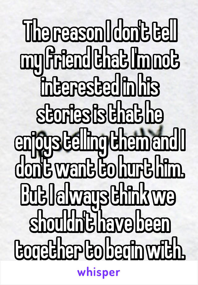 The reason I don't tell my friend that I'm not interested in his stories is that he enjoys telling them and I don't want to hurt him.
But I always think we  shouldn't have been together to begin with.