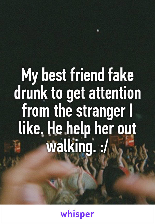 My best friend fake drunk to get attention from the stranger I like. He help her out walking. :/