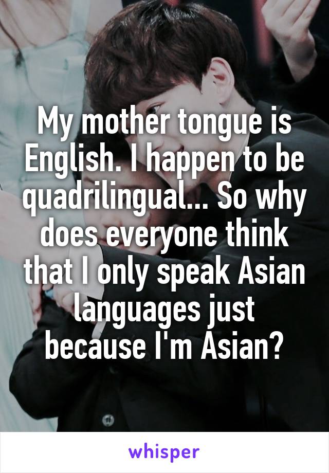 My mother tongue is English. I happen to be quadrilingual... So why does everyone think that I only speak Asian languages just because I'm Asian?