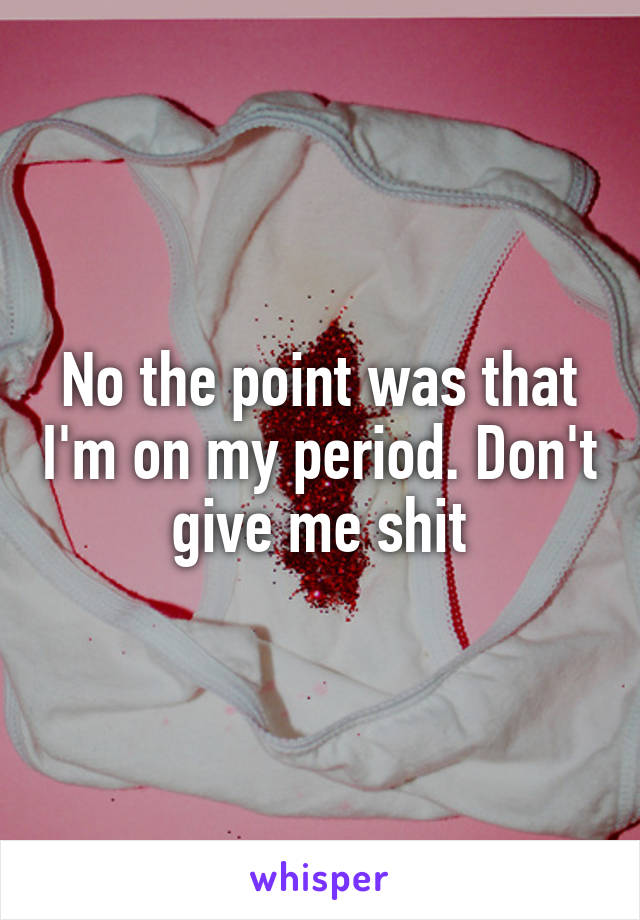 No the point was that I'm on my period. Don't give me shit