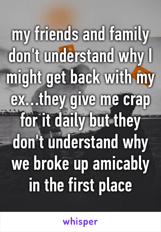 my friends and family don't understand why I might get back with my ex…they give me crap for it daily but they don't understand why we broke up amicably in the first place 