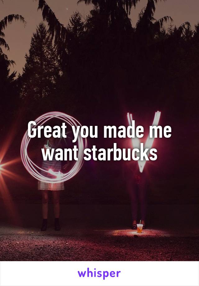 Great you made me want starbucks