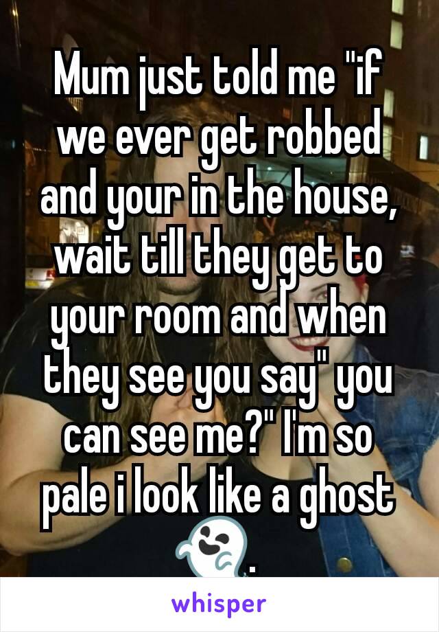 Mum just told me "if we ever get robbed and your in the house, wait till they get to your room and when they see you say" you can see me?" I'm so pale i look like a ghost 👻. 