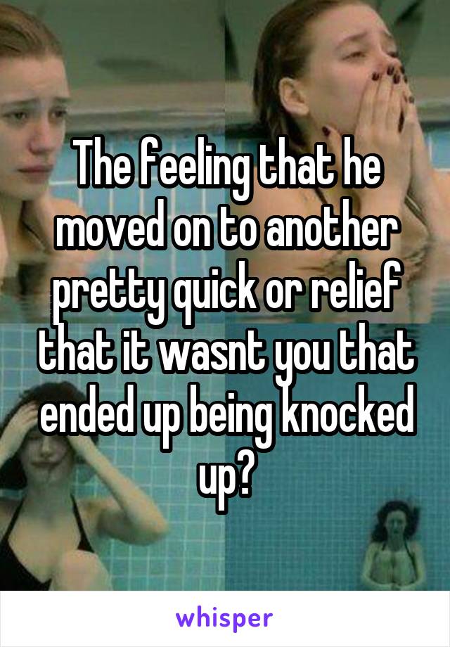 The feeling that he moved on to another pretty quick or relief that it wasnt you that ended up being knocked up?