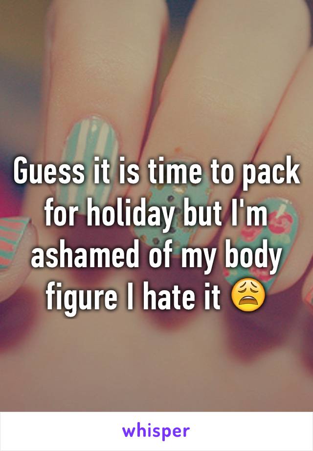 Guess it is time to pack for holiday but I'm ashamed of my body figure I hate it 😩