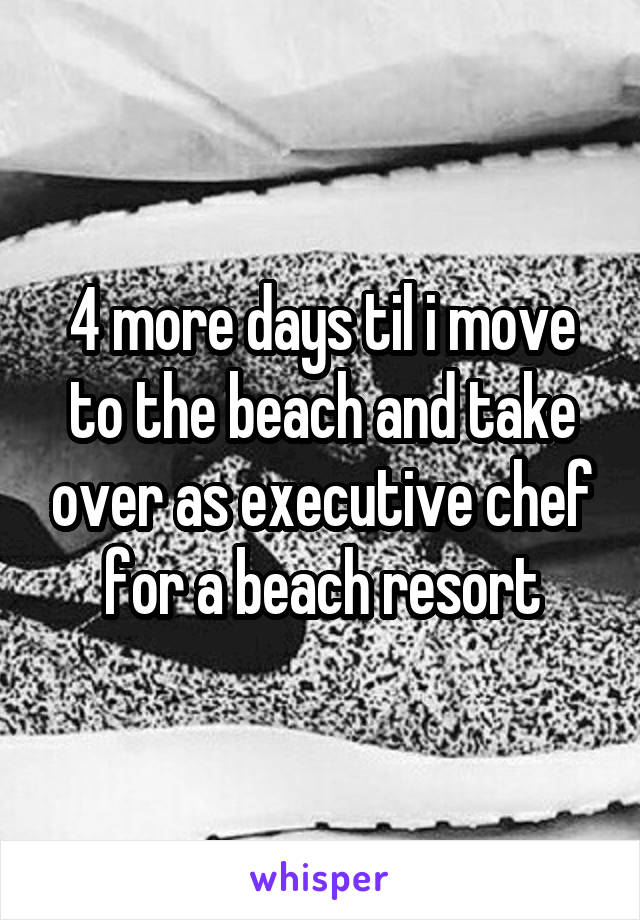 4 more days til i move to the beach and take over as executive chef for a beach resort