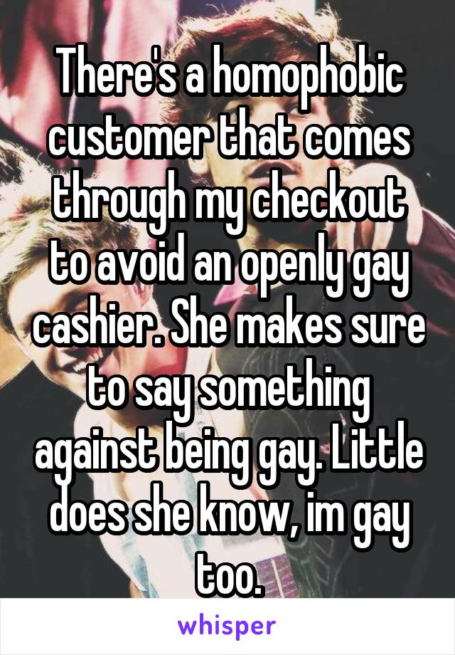 There's a homophobic customer that comes through my checkout to avoid an openly gay cashier. She makes sure to say something against being gay. Little does she know, im gay too.