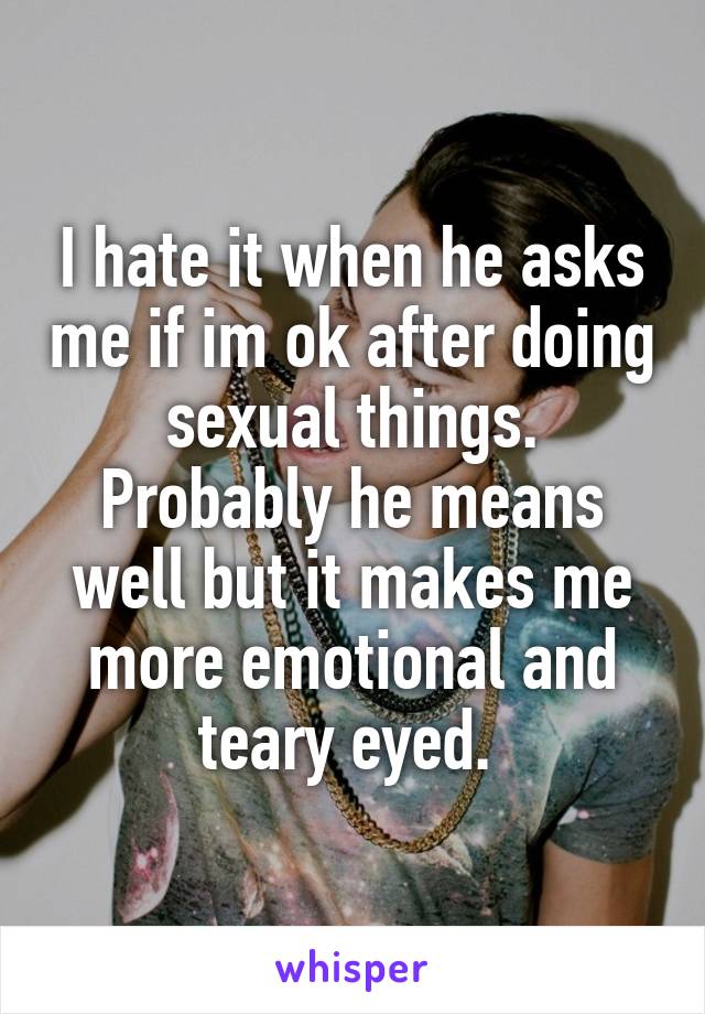 I hate it when he asks me if im ok after doing sexual things. Probably he means well but it makes me more emotional and teary eyed. 