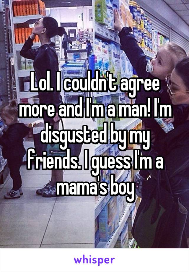 Lol. I couldn't agree more and I'm a man! I'm disgusted by my friends. I guess I'm a mama's boy