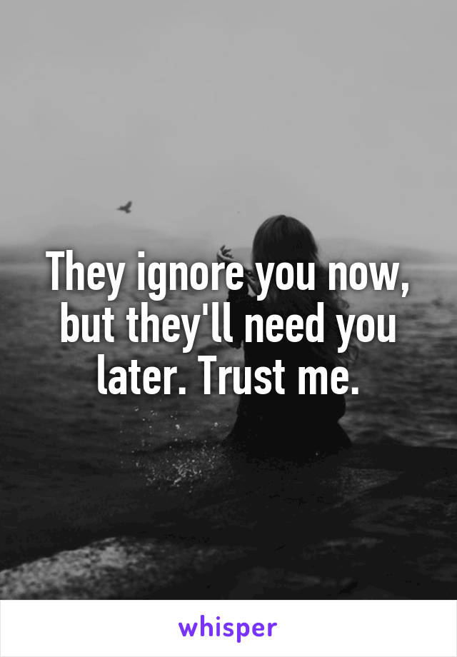 They ignore you now, but they'll need you later. Trust me.