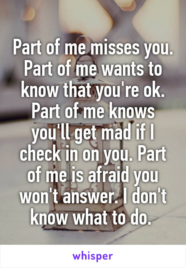 Part of me misses you. Part of me wants to know that you're ok. Part of me knows you'll get mad if I check in on you. Part of me is afraid you won't answer. I don't know what to do. 