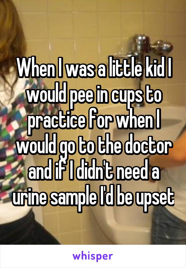 When I was a little kid I would pee in cups to practice for when I would go to the doctor and if I didn't need a urine sample I'd be upset