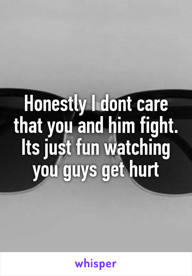 Honestly I dont care that you and him fight. Its just fun watching you guys get hurt