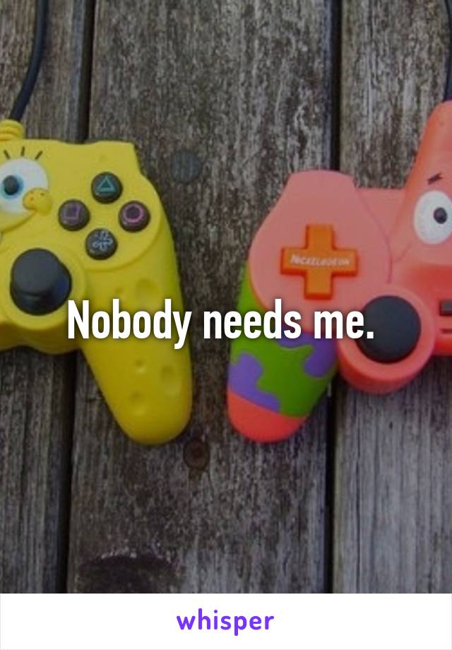 Nobody needs me. 