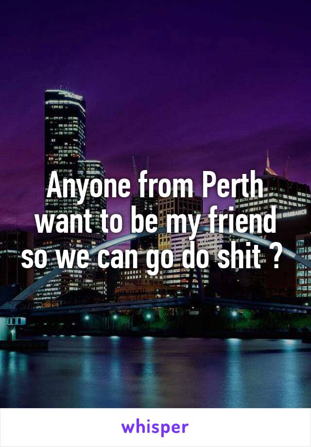 Anyone from Perth want to be my friend so we can go do shit ? 