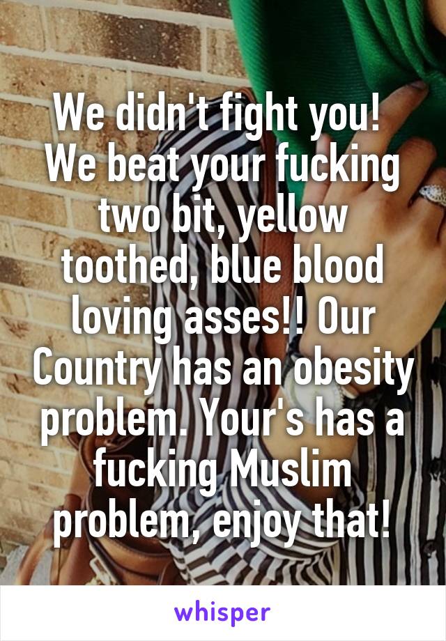 We didn't fight you! 
We beat your fucking two bit, yellow toothed, blue blood loving asses!! Our Country has an obesity problem. Your's has a fucking Muslim problem, enjoy that!