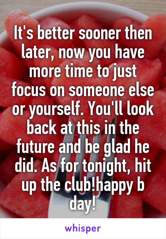 It's better sooner then later, now you have more time to just focus on someone else or yourself. You'll look back at this in the future and be glad he did. As for tonight, hit up the club!happy b day!