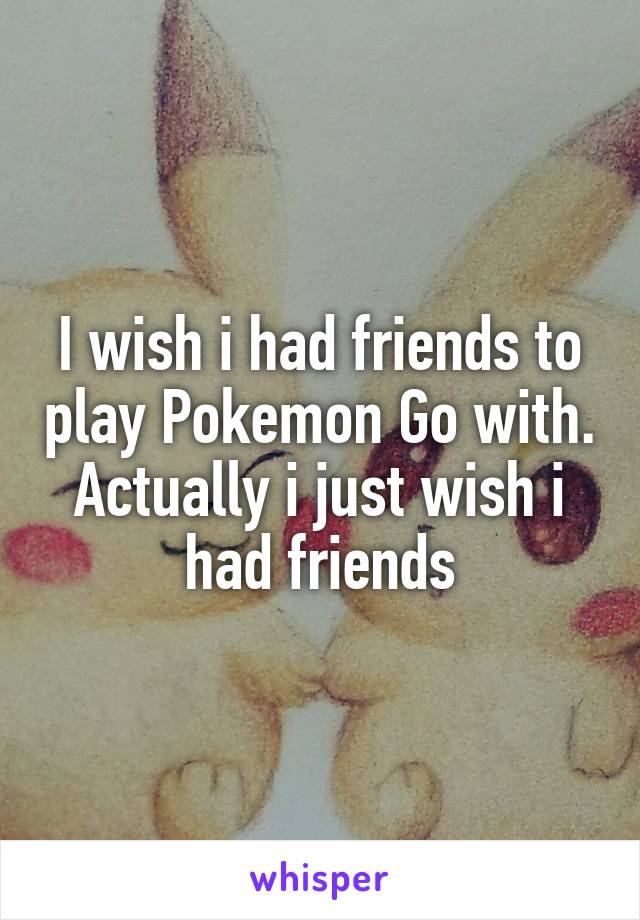 I wish i had friends to play Pokemon Go with. Actually i just wish i had friends