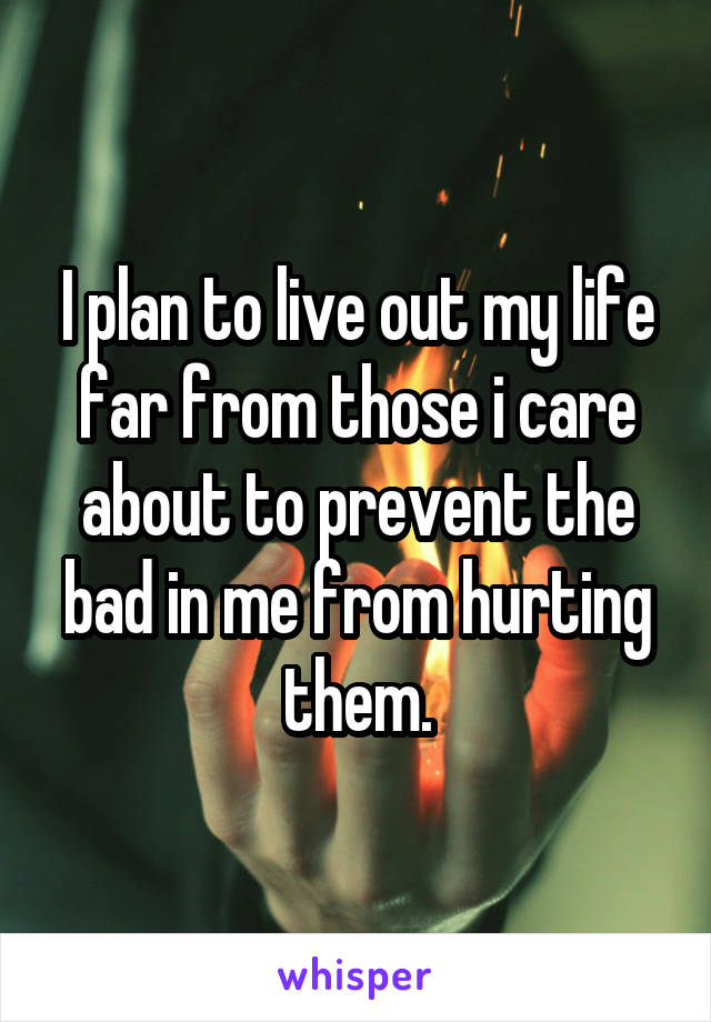 I plan to live out my life far from those i care about to prevent the bad in me from hurting them.