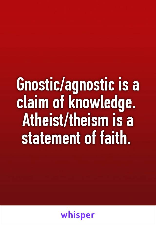 Gnostic/agnostic is a claim of knowledge. 
Atheist/theism is a statement of faith. 